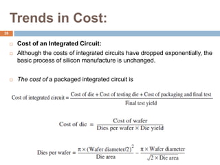Trends in Cost:
 Cost of an Integrated Circuit:
 Although the costs of integrated circuits have dropped exponentially, the
basic process of silicon manufacture is unchanged.
 The cost of a packaged integrated circuit is
28
 