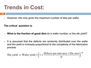 Trends in Cost:
 However, this only gives the maximum number of dies per wafer.
The critical question is:
 What is the fraction of good dies on a wafer number, or the die yield?
 It is assumed that the defects are randomly distributed over the wafer
and the yield is inversely proportional to the complexity of the fabrication
process
30
 