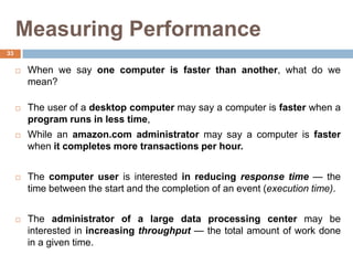 Measuring Performance
 When we say one computer is faster than another, what do we
mean?
 The user of a desktop computer may say a computer is faster when a
program runs in less time,
 While an amazon.com administrator may say a computer is faster
when it completes more transactions per hour.
 The computer user is interested in reducing response time — the
time between the start and the completion of an event (execution time).
 The administrator of a large data processing center may be
interested in increasing throughput — the total amount of work done
in a given time.
33
 