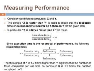 Measuring Performance
 Consider two different computers, X and Y.
 The phrase “X is faster than Y” is used to mean that the response
time or execution time is lower on X than on Y for the given task.
 In particular, “X is n times faster than Y” will mean
Since execution time is the reciprocal of performance, the following
relationship holds:
The throughput of X is 1.3 times higher than Y, signifies that the number of
tasks completed per unit time on computer X is 1.3 times the number
completed on Y.
34
 