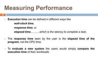 Measuring Performance
 Execution time can be defined in different ways like
wall-clock time,
response time, or
elapsed time,………which is the latency to complete a task.
 The response time seen by the user is the elapsed time of the
program, not the CPU time.
 To evaluate a new system the users would simply compare the
execution time of their workloads.
35
 