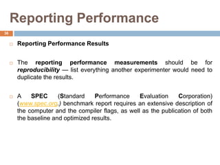 Reporting Performance
 Reporting Performance Results
 The reporting performance measurements should be for
reproducibility — list everything another experimenter would need to
duplicate the results.
 A SPEC (Standard Performance Evaluation Corporation)
(www.spec.org.) benchmark report requires an extensive description of
the computer and the compiler flags, as well as the publication of both
the baseline and optimized results.
36
 