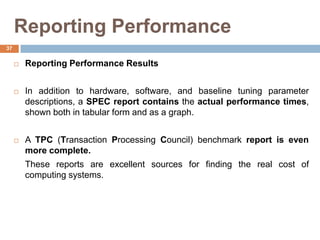 Reporting Performance
 Reporting Performance Results
 In addition to hardware, software, and baseline tuning parameter
descriptions, a SPEC report contains the actual performance times,
shown both in tabular form and as a graph.
 A TPC (Transaction Processing Council) benchmark report is even
more complete.
These reports are excellent sources for finding the real cost of
computing systems.
37
 