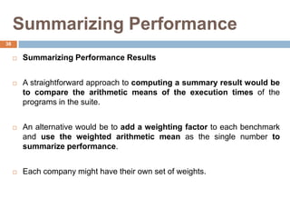 Summarizing Performance
 Summarizing Performance Results
 A straightforward approach to computing a summary result would be
to compare the arithmetic means of the execution times of the
programs in the suite.
 An alternative would be to add a weighting factor to each benchmark
and use the weighted arithmetic mean as the single number to
summarize performance.
 Each company might have their own set of weights.
38
 