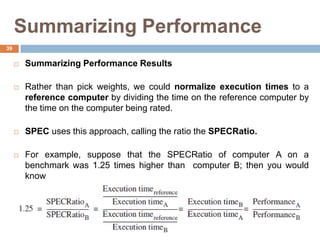 Summarizing Performance
 Summarizing Performance Results
 Rather than pick weights, we could normalize execution times to a
reference computer by dividing the time on the reference computer by
the time on the computer being rated.
 SPEC uses this approach, calling the ratio the SPECRatio.
 For example, suppose that the SPECRatio of computer A on a
benchmark was 1.25 times higher than computer B; then you would
know
39
 