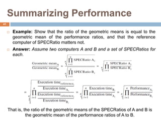 Summarizing Performance
 Example: Show that the ratio of the geometric means is equal to the
geometric mean of the performance ratios, and that the reference
computer of SPECRatio matters not.
 Answer: Assume two computers A and B and a set of SPECRatios for
each.
That is, the ratio of the geometric means of the SPECRatios of A and B is
the geometric mean of the performance ratios of A to B.
41
 