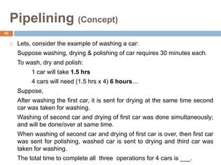 Pipelining (Concept)
 Lets, consider the example of washing a car:
Suppose washing, drying & polishing of car requires 30 minutes each.
To wash, dry and polish:
1 car will take 1.5 hrs
4 cars will need (1.5 hrs x 4) 6 hours…
Suppose,
After washing the first car, it is sent for drying at the same time second
car was taken for washing.
Washing of second car and drying of first car was done simultaneously;
and will be done/over at same time.
When washing of second car and drying of first car is over, then first car
was sent for polishing, washed car is sent to drying and third car was
taken for washing.
The total time to complete all three operations for 4 cars is ___.
43
 