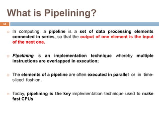 What is Pipelining?
 In computing, a pipeline is a set of data processing elements
connected in series, so that the output of one element is the input
of the next one.
 Pipelining is an implementation technique whereby multiple
instructions are overlapped in execution;
 The elements of a pipeline are often executed in parallel or in time-
sliced fashion.
 Today, pipelining is the key implementation technique used to make
fast CPUs
44
 