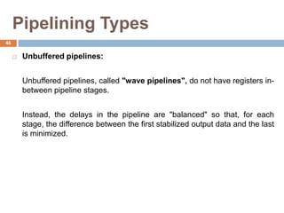 Pipelining Types
 Unbuffered pipelines:
Unbuffered pipelines, called "wave pipelines", do not have registers in-
between pipeline stages.
Instead, the delays in the pipeline are "balanced" so that, for each
stage, the difference between the first stabilized output data and the last
is minimized.
46
 