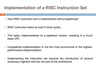 Implementation of a RISC Instruction Set
 How RISC instruction set is implemented without pipelining?
 RISC instruction takes at most 5 clock cycles.
 This basic implementation to a pipelined version, resulting in a much
lower CPI.
 Unpipelined implementation is not the most economical or the highest-
performance implementation.
 Implementing the instruction set requires the introduction of several
temporary registers that are not part of the architecture
48
 