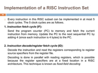 Implementation of a RISC Instruction Set
 Every instruction in this RISC subset can be implemented in at most 5
clock cycles. The 5 clock cycles are as follows.
1. Instruction fetch cycle (IF):
Send the program counter (PC) to memory and fetch the current
instruction from memory. Update the PC to the next sequential PC by
adding 4 (since each instruction is 4 bytes) to the PC.
2. Instruction decode/register fetch cycle (ID):
Decode the instruction and read the registers corresponding to register
source specifiers from the register file.
Decoding is done in parallel with reading registers, which is possible
because the register specifiers are at a fixed location in a RISC
architecture. This technique is known as fixed-field decoding
49
 