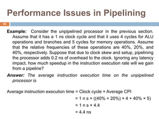 Performance Issues in Pipelining
Example: Consider the unpipelined processor in the previous section.
Assume that it has a 1 ns clock cycle and that it uses 4 cycles for ALU
operations and branches and 5 cycles for memory operations. Assume
that the relative frequencies of these operations are 40%, 20%, and
40%, respectively. Suppose that due to clock skew and setup, pipelining
the processor adds 0.2 ns of overhead to the clock. Ignoring any latency
impact, how much speedup in the instruction execution rate will we gain
from a pipeline?
Answer: The average instruction execution time on the unpipelined
processor is
Average instruction execution time = Clock cycle × Average CPI
= 1 n s × ((40% + 20%) × 4 + 40% × 5)
= 1 n s × 4.4
= 4.4 ns
56
 