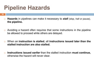 Pipeline Hazards
 Hazards in pipelines can make it necessary to stall (stop, halt or pause),
the pipeline.
 Avoiding a hazard often requires that some instructions in the pipeline
be allowed to proceed while others are delayed.
 When an instruction is stalled, all instructions issued later than the
stalled instruction are also stalled.
 Instructions issued earlier than the stalled instruction must continue,
otherwise the hazard will never clear.
59
 