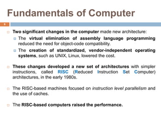 Fundamentals of Computer
 Two significant changes in the computer made new architecture:
 The virtual elimination of assembly language programming
reduced the need for object-code compatibility.
 The creation of standardized, vendor-independent operating
systems, such as UNIX, Linux, lowered the cost.
 These changes developed a new set of architectures with simpler
instructions, called RISC (Reduced Instruction Set Computer)
architectures, in the early 1980s.
 The RISC-based machines focused on instruction level parallelism and
the use of caches.
 The RISC-based computers raised the performance.
6
 