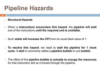 Pipeline Hazards
 Structural Hazards
 When a instructions encounters this hazard, the pipeline will stall
one of the instructions until the required unit is available.
 Such stalls will increase the CPI from its usual ideal value of 1.
 To resolve this hazard, we need to stall the pipeline for 1 clock
cycle. A stall is commonly called a pipeline bubble or just bubble.
 The effect of the pipeline bubble is actually to occupy the resources
for that instruction slot as it travels through the pipeline.
61
 
