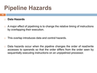 Pipeline Hazards
 Data Hazards
 A major effect of pipelining is to change the relative timing of instructions
by overlapping their execution.
 This overlap introduces data and control hazards.
 Data hazards occur when the pipeline changes the order of read/write
accesses to operands so that the order differs from the order seen by
sequentially executing instructions on an unpipelined processor.
62
 