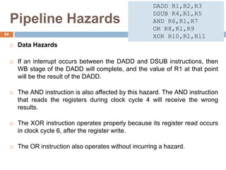 Pipeline Hazards
 Data Hazards
 If an interrupt occurs between the DADD and DSUB instructions, then
WB stage of the DADD will complete, and the value of R1 at that point
will be the result of the DADD.
 The AND instruction is also affected by this hazard. The AND instruction
that reads the registers during clock cycle 4 will receive the wrong
results.
 The XOR instruction operates properly because its register read occurs
in clock cycle 6, after the register write.
 The OR instruction also operates without incurring a hazard.
64
DADD R1,R2,R3
DSUB R4,R1,R5
AND R6,R1,R7
OR R8,R1,R9
XOR R10,R1,R11
 