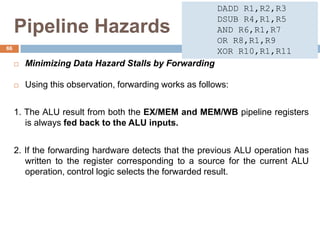 Pipeline Hazards
 Minimizing Data Hazard Stalls by Forwarding
 Using this observation, forwarding works as follows:
1. The ALU result from both the EX/MEM and MEM/WB pipeline registers
is always fed back to the ALU inputs.
2. If the forwarding hardware detects that the previous ALU operation has
written to the register corresponding to a source for the current ALU
operation, control logic selects the forwarded result.
66
DADD R1,R2,R3
DSUB R4,R1,R5
AND R6,R1,R7
OR R8,R1,R9
XOR R10,R1,R11
 