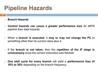 Pipeline Hazards
 Branch Hazards
 Control hazards can cause a greater performance loss for MIPS
pipeline than data hazards.
 When a branch is executed, it may or may not change the PC to
something other than its current value plus 4.
 If the branch is not taken, then the repetition of the IF stage is
unnecessary since the correct instruction was fetched.
 One stall cycle for every branch will yield a performance loss of
10% to 30% depending on the branch frequency.
67
 