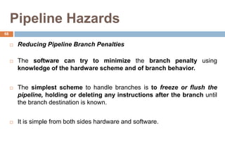 Pipeline Hazards
 Reducing Pipeline Branch Penalties
 The software can try to minimize the branch penalty using
knowledge of the hardware scheme and of branch behavior.
 The simplest scheme to handle branches is to freeze or flush the
pipeline, holding or deleting any instructions after the branch until
the branch destination is known.
 It is simple from both sides hardware and software.
68
 