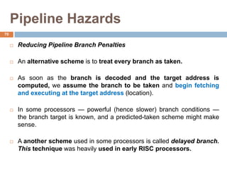 Pipeline Hazards
 Reducing Pipeline Branch Penalties
 An alternative scheme is to treat every branch as taken.
 As soon as the branch is decoded and the target address is
computed, we assume the branch to be taken and begin fetching
and executing at the target address (location).
 In some processors — powerful (hence slower) branch conditions —
the branch target is known, and a predicted-taken scheme might make
sense.
 A another scheme used in some processors is called delayed branch.
This technique was heavily used in early RISC processors.
70
 