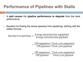 Performance of Pipelines with Stalls
 A stall causes the pipeline performance to degrade from the ideal
performance.
 Equation for finding the actual speedup from pipelining, starting with the
earlier formula.
71
 