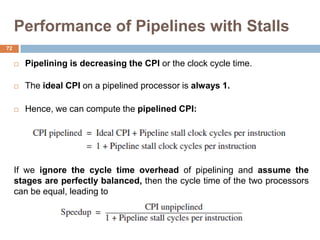 Performance of Pipelines with Stalls
 Pipelining is decreasing the CPI or the clock cycle time.
 The ideal CPI on a pipelined processor is always 1.
 Hence, we can compute the pipelined CPI:
If we ignore the cycle time overhead of pipelining and assume the
stages are perfectly balanced, then the cycle time of the two processors
can be equal, leading to
72
 