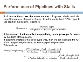 Performance of Pipelines with Stalls
If all instructions take the same number of cycles, which must also
equal the number of pipeline stages, then the unpipelined CPI is equal to
the depth of the pipeline, leading to
If there are no pipeline stalls, then pipelining can improve performance
by the depth of the pipeline.
If pipelining improves the clock cycle time, then we can calculate the CPI
of the unpipelined processor, as well as pipelined processor.
This leads to…
73
 