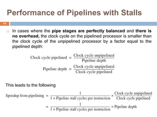 Performance of Pipelines with Stalls
 In cases where the pipe stages are perfectly balanced and there is
no overhead, the clock cycle on the pipelined processor is smaller than
the clock cycle of the unpipelined processor by a factor equal to the
pipelined depth:
This leads to the following
74
 