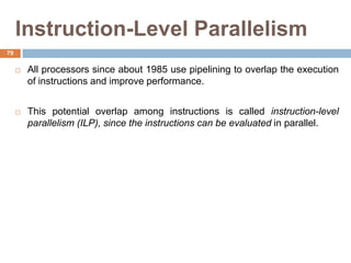 Instruction-Level Parallelism
 All processors since about 1985 use pipelining to overlap the execution
of instructions and improve performance.
 This potential overlap among instructions is called instruction-level
parallelism (ILP), since the instructions can be evaluated in parallel.
79
 