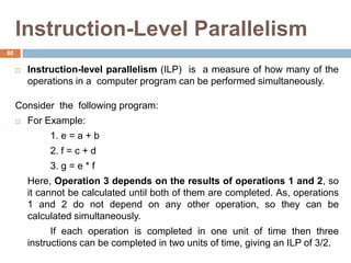 Instruction-Level Parallelism
 Instruction-level parallelism (ILP) is a measure of how many of the
operations in a computer program can be performed simultaneously.
Consider the following program:
 For Example:
1. e = a + b
2. f = c + d
3. g = e * f
Here, Operation 3 depends on the results of operations 1 and 2, so
it cannot be calculated until both of them are completed. As, operations
1 and 2 do not depend on any other operation, so they can be
calculated simultaneously.
If each operation is completed in one unit of time then three
instructions can be completed in two units of time, giving an ILP of 3/2.
80
 