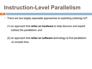 Instruction-Level Parallelism
 There are two largely separable approaches to exploiting (utilizing) ILP:
(1) an approach that relies on hardware to help discover and exploit
(utilize) the parallelism, and
(2) an approach that relies on software technology to find parallelism
at compile time.
82
 