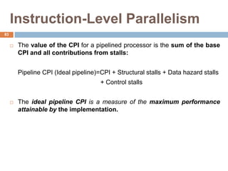 Instruction-Level Parallelism
 The value of the CPI for a pipelined processor is the sum of the base
CPI and all contributions from stalls:
Pipeline CPI (Ideal pipeline)=CPI + Structural stalls + Data hazard stalls
+ Control stalls
 The ideal pipeline CPI is a measure of the maximum performance
attainable by the implementation.
83
 
