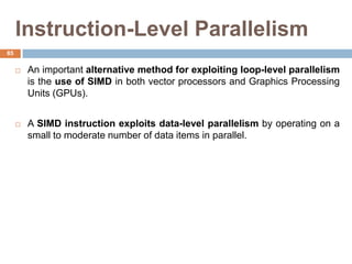 Instruction-Level Parallelism
 An important alternative method for exploiting loop-level parallelism
is the use of SIMD in both vector processors and Graphics Processing
Units (GPUs).
 A SIMD instruction exploits data-level parallelism by operating on a
small to moderate number of data items in parallel.
85
 