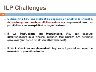 ILP Challenges
 Determining how one instruction depends on another is critical &
determining how much parallelism exists in a program and how that
parallelism can be exploited is major problem.
 If two instructions are independent, they can execute
simultaneously in a pipeline, provided that pipeline has sufficient
resources (and hence no structural hazards exist).
 If two instructions are dependent, they are not parallel and must be
executed in predefined order.
88
 