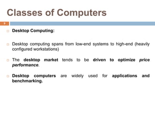Classes of Computers
 Desktop Computing:
 Desktop computing spans from low-end systems to high-end (heavily
configured workstations)
 The desktop market tends to be driven to optimize price
performance.
 Desktop computers are widely used for applications and
benchmarking.
9
 