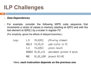 ILP Challenges
 Data Dependences
 For example, consider the following MIPS code sequence that
increments a vector of values in memory (starting at 0(R1) and with the
last element at 8(R2) ) by a scalar in register F2.
(For simplicity, ignore the effects of delayed branches.)
Here, each instruction depends on the previous one
90
 