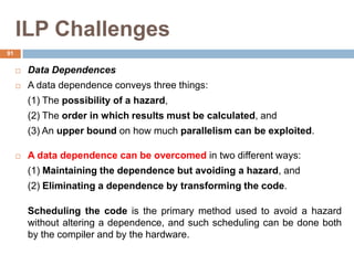 ILP Challenges
 Data Dependences
 A data dependence conveys three things:
(1) The possibility of a hazard,
(2) The order in which results must be calculated, and
(3) An upper bound on how much parallelism can be exploited.
 A data dependence can be overcomed in two different ways:
(1) Maintaining the dependence but avoiding a hazard, and
(2) Eliminating a dependence by transforming the code.
Scheduling the code is the primary method used to avoid a hazard
without altering a dependence, and such scheduling can be done both
by the compiler and by the hardware.
91
 
