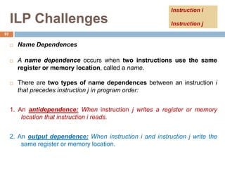 ILP Challenges
 Name Dependences
 A name dependence occurs when two instructions use the same
register or memory location, called a name.
 There are two types of name dependences between an instruction i
that precedes instruction j in program order:
1. An antidependence: When instruction j writes a register or memory
location that instruction i reads.
2. An output dependence: When instruction i and instruction j write the
same register or memory location.
92
Instruction i
Instruction j
 