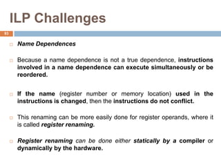 ILP Challenges
 Name Dependences
 Because a name dependence is not a true dependence, instructions
involved in a name dependence can execute simultaneously or be
reordered.
 If the name (register number or memory location) used in the
instructions is changed, then the instructions do not conflict.
 This renaming can be more easily done for register operands, where it
is called register renaming.
 Register renaming can be done either statically by a compiler or
dynamically by the hardware.
93
 