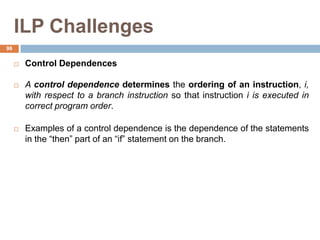 ILP Challenges
 Control Dependences
 A control dependence determines the ordering of an instruction, i,
with respect to a branch instruction so that instruction i is executed in
correct program order.
 Examples of a control dependence is the dependence of the statements
in the “then” part of an “if” statement on the branch.
96
 