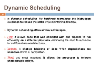 Dynamic Scheduling
 In dynamic scheduling, the hardware rearranges the instruction
execution to reduce the stalls while maintaining data flow.
 Dynamic scheduling offers several advantages.
 First, it allows code that was compiled with one pipeline to run
efficiently on a different pipelines, eliminating the need to recompile
for a different microarchitectures.
 Second, it enables handling of code when dependences are
unknown at time of compilation.
 Third, and most important, it allows the processor to tolerate
unpredictable delays.
99
 