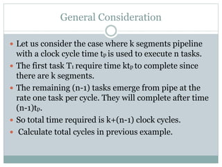 General Consideration
 Let us consider the case where k segments pipeline
with a clock cycle time tp is used to execute n tasks.
 The first task T1 require time ktp to complete since
there are k segments.
 The remaining (n-1) tasks emerge from pipe at the
rate one task per cycle. They will complete after time
(n-1)tp.
 So total time required is k+(n-1) clock cycles.
 Calculate total cycles in previous example.
 