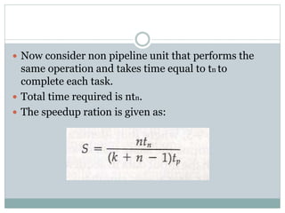  Now consider non pipeline unit that performs the
same operation and takes time equal to tn to
complete each task.
 Total time required is ntn.
 The speedup ration is given as:
 