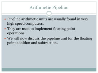 Arithmetic Pipeline
 Pipeline arithmetic units are usually found in very
high speed computers.
 They are used to implement floating point
operations.
 We will now discuss the pipeline unit for the floating
point addition and subtraction.
 