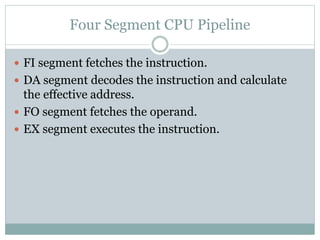 Four Segment CPU Pipeline
 FI segment fetches the instruction.
 DA segment decodes the instruction and calculate
the effective address.
 FO segment fetches the operand.
 EX segment executes the instruction.
 