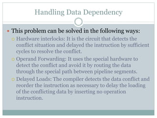 Handling Data Dependency
 This problem can be solved in the following ways:
 Hardware interlocks: It is the circuit that detects the
conflict situation and delayed the instruction by sufficient
cycles to resolve the conflict.
 Operand Forwarding: It uses the special hardware to
detect the conflict and avoid it by routing the data
through the special path between pipeline segments.
 Delayed Loads: The compiler detects the data conflict and
reorder the instruction as necessary to delay the loading
of the conflicting data by inserting no operation
instruction.
 
