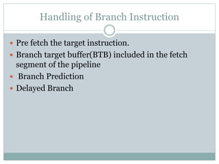 Handling of Branch Instruction
 Pre fetch the target instruction.
 Branch target buffer(BTB) included in the fetch
segment of the pipeline
 Branch Prediction
 Delayed Branch
 