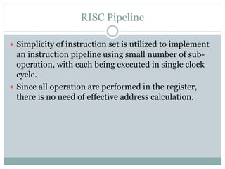RISC Pipeline
 Simplicity of instruction set is utilized to implement
an instruction pipeline using small number of sub-
operation, with each being executed in single clock
cycle.
 Since all operation are performed in the register,
there is no need of effective address calculation.
 