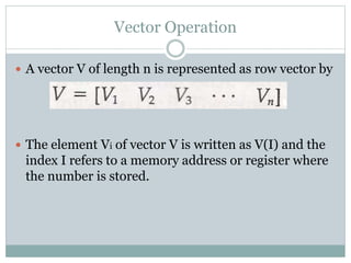 Vector Operation
 A vector V of length n is represented as row vector by
 The element Vi of vector V is written as V(I) and the
index I refers to a memory address or register where
the number is stored.
 